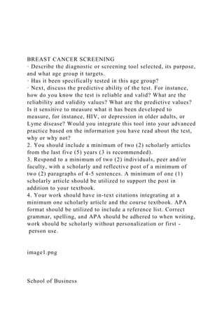 BREAST CANCER SCREENING
· Describe the diagnostic or screening tool selected, its purpose,
and what age group it targets.
· Has it been specifically tested in this age group?
· Next, discuss the predictive ability of the test. For instance,
how do you know the test is reliable and valid? What are the
reliability and validity values? What are the predictive values?
Is it sensitive to measure what it has been developed to
measure, for instance, HIV, or depression in older adults, or
Lyme disease? Would you integrate this tool into your advanced
practice based on the information you have read about the test,
why or why not?
2. You should include a minimum of two (2) scholarly articles
from the last five (5) years (3 is recommended).
3. Respond to a minimum of two (2) individuals, peer and/or
faculty, with a scholarly and reflective post of a minimum of
two (2) paragraphs of 4-5 sentences. A minimum of one (1)
scholarly article should be utilized to support the post in
addition to your textbook.
4. Your work should have in-text citations integrating at a
minimum one scholarly article and the course textbook. APA
format should be utilized to include a reference list. Correct
grammar, spelling, and APA should be adhered to when writing,
work should be scholarly without personalization or first -
person use.
image1.png
School of Business
 