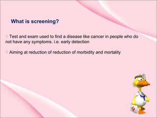 What is screening?
Test and exam used to find a disease like cancer in people who do
not have any symptoms. i.e. early detection
Aiming at reduction of reduction of morbidity and mortality
 