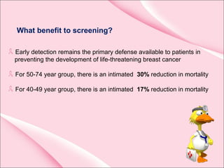 What benefit to screening?
Early detection remains the primary defense available to patients in
preventing the development of life-threatening breast cancer
For 50-74 year group, there is an intimated 30% reduction in mortality
For 40-49 year group, there is an intimated 17% reduction in mortality
 