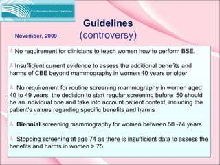 Guidelines
(controversy)
No requirement for clinicians to teach women how to perform BSE.
Insufficient current evidence to assess the additional benefits and
harms of CBE beyond mammography in women 40 years or older
No requirement for routine screening mammography in women aged
40 to 49 years. the decision to start regular screening before 50 should
be an individual one and take into account patient context, including the
patient's values regarding specific benefits and harms
Biennial screening mammography for women between 50 -74 years
Stopping screening at age 74 as there is insufficient data to assess the
benefits and harms in women > 75
November, 2009
 