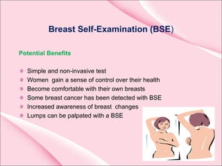 Breast Self-Examination (BSE)
Potential Benefits
Simple and non-invasive test
Women gain a sense of control over their health
Become comfortable with their own breasts
Some breast cancer has been detected with BSE
Increased awareness of breast changes
Lumps can be palpated with a BSE
 
