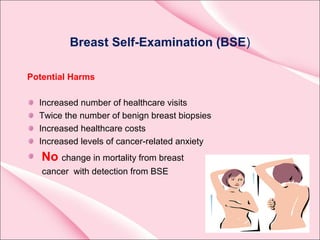 Breast Self-Examination (BSE)
Potential Harms
Increased number of healthcare visits
Twice the number of benign breast biopsies
Increased healthcare costs
Increased levels of cancer-related anxiety
No change in mortality from breast
cancer with detection from BSE
 