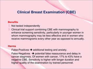 Clinical Breast Examination (CBE)
Benefits
Not tested independently
Clinical trial support combining CBE with mammography to
enhance screening sensitivity, particularly in younger women in
whom mammography may be less effective and in women who
receive mammograms every other year as opposed to annually.
Harms
False-Positives  additional testing and anxiety.
False-Negatives  potential false reassurance and delay in
cancer diagnosis. Of women with cancer, 17% to 43% have a
negative CBE. Sensitivity is higher with longer duration and
higher quality of the examination by trained personnel.
 