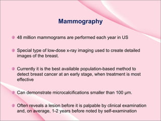 Mammography
48 million mammograms are performed each year in US
Special type of low-dose x-ray imaging used to create detailed
images of the breast.
Currently it is the best available population-based method to
detect breast cancer at an early stage, when treatment is most
effective
Can demonstrate microcalcifications smaller than 100 µm.
Often reveals a lesion before it is palpable by clinical examination
and, on average, 1-2 years before noted by self-examination
 