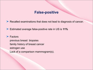 False-positive
Recalled examinations that does not lead to diagnosis of cancer.
Estimated average false-positive rate in US is 11%
Factors
previous breast biopsies
family history of breast cancer
estrogen use
Lack of a comparison mammogram(s).
 