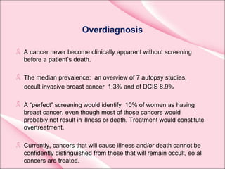 Overdiagnosis
A cancer never become clinically apparent without screening
before a patient’s death.
The median prevalence: an overview of 7 autopsy studies,
occult invasive breast cancer 1.3% and of DCIS 8.9%
A “perfect” screening would identify 10% of women as having
breast cancer, even though most of those cancers would
probably not result in illness or death. Treatment would constitute
overtreatment.
Currently, cancers that will cause illness and/or death cannot be
confidently distinguished from those that will remain occult, so all
cancers are treated.
 