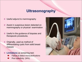 Ultrasonography
Useful adjunct to mammography
Assist in suspicious lesion detected on
mammography or physical examination
Useful in the guidance of biopsies and
therapeutic procedures.
Originally, used as method of
differentiating cystic from solid breast
masses
Limitations as screening test:
Failure to detect microcalcifications
Poor specificity (34%)
 
