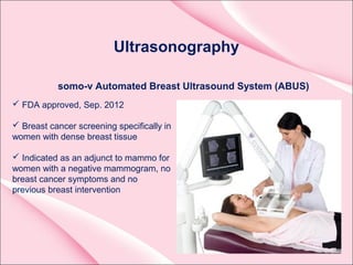 Ultrasonography
somo-v Automated Breast Ultrasound System (ABUS)
 FDA approved, Sep. 2012
 Breast cancer screening specifically in
women with dense breast tissue
 Indicated as an adjunct to mammo for
women with a negative mammogram, no
breast cancer symptoms and no
previous breast intervention
 