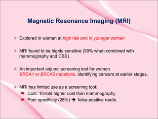 Magnetic Resonance Imaging (MRI)
Explored in women at high risk and in younger women
MRI found to be highly sensitive (99% when combined with
mammography and CBE)
An important adjunct screening tool for women
BRCA1 or BRCA2 mutations, identifying cancers at earlier stages.
MRI has limited use as a screening tool:
Cost. 10-fold higher cost than mammography
Poor specificity (26%)  false-positive reads
 