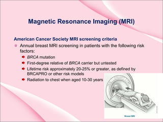 Magnetic Resonance Imaging (MRI)
American Cancer Society MRI screening criteria
Annual breast MRI screening in patients with the following risk
factors:
BRCA mutation
First-degree relative of BRCA carrier but untested
Lifetime risk approximately 20-25% or greater, as defined by
BRCAPRO or other risk models
Radiation to chest when aged 10-30 years
 