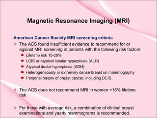 Magnetic Resonance Imaging (MRI)
American Cancer Society MRI screening criteria
The ACS found insufficient evidence to recommend for or
against MRI screening in patients with the following risk factors:
Lifetime risk 15-20%
LCIS or atypical lobular hyperplasia (ALH)
Atypical ductal hyperplasia (ADH)
Heterogeneously or extremely dense breast on mammography
Personal history of breast cancer, including DCIS
The ACS does not recommend MRI in women <15% lifetime
risk
For those with average risk, a combination of clinical breast
examinations and yearly mammograms is recommended.
 