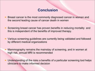 Conclusion
Breast cancer is the most commonly diagnosed cancer in women and
the second leading cause of cancer death in women
Screening breast cancer has proven benefits in reducing mortality and
this is independent of the benefits of improved therapy.
Various screening guidelines are currently being validated and followed
by different medical organizations
Mammography remains the mainstay of screening, and in women at
high risk, annual MRI is recommended
Understanding of the risks a benefits of a particular screening tool helps
clinicians to make informed decision
 
