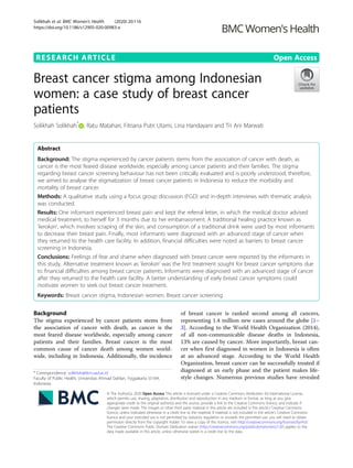 RESEARCH ARTICLE Open Access
Breast cancer stigma among Indonesian
women: a case study of breast cancer
patients
Solikhah Solikhah*
, Ratu Matahari, Fitriana Putri Utami, Lina Handayani and Tri Ani Marwati
Abstract
Background: The stigma experienced by cancer patients stems from the association of cancer with death, as
cancer is the most feared disease worldwide, especially among cancer patients and their families. The stigma
regarding breast cancer screening behaviour has not been critically evaluated and is poorly understood; therefore,
we aimed to analyse the stigmatization of breast cancer patients in Indonesia to reduce the morbidity and
mortality of breast cancer.
Methods: A qualitative study using a focus group discussion (FGD) and in-depth interviews with thematic analysis
was conducted.
Results: One informant experienced breast pain and kept the referral letter, in which the medical doctor advised
medical treatment, to herself for 3 months due to her embarrassment. A traditional healing practice known as
‘kerokan’, which involves scraping of the skin, and consumption of a traditional drink were used by most informants
to decrease their breast pain. Finally, most informants were diagnosed with an advanced stage of cancer when
they returned to the health care facility. In addition, financial difficulties were noted as barriers to breast cancer
screening in Indonesia.
Conclusions: Feelings of fear and shame when diagnosed with breast cancer were reported by the informants in
this study. Alternative treatment known as ‘kerokan’ was the first treatment sought for breast cancer symptoms due
to financial difficulties among breast cancer patients. Informants were diagnosed with an advanced stage of cancer
after they returned to the health care facility. A better understanding of early breast cancer symptoms could
motivate women to seek out breast cancer treatment.
Keywords: Breast cancer stigma, Indonesian women, Breast cancer screening
Background
The stigma experienced by cancer patients stems from
the association of cancer with death, as cancer is the
most feared disease worldwide, especially among cancer
patients and their families. Breast cancer is the most
common cause of cancer death among women world-
wide, including in Indonesia. Additionally, the incidence
of breast cancer is ranked second among all cancers,
representing 1.4 million new cases around the globe [1–
3]. According to the World Health Organization (2014),
of all non-communicable disease deaths in Indonesia,
13% are caused by cancer. More importantly, breast can-
cer when first diagnosed in women in Indonesia is often
at an advanced stage. According to the World Health
Organization, breast cancer can be successfully treated if
diagnosed at an early phase and the patient makes life-
style changes. Numerous previous studies have revealed
© The Author(s). 2020 Open Access This article is licensed under a Creative Commons Attribution 4.0 International License,
which permits use, sharing, adaptation, distribution and reproduction in any medium or format, as long as you give
appropriate credit to the original author(s) and the source, provide a link to the Creative Commons licence, and indicate if
changes were made. The images or other third party material in this article are included in the article's Creative Commons
licence, unless indicated otherwise in a credit line to the material. If material is not included in the article's Creative Commons
licence and your intended use is not permitted by statutory regulation or exceeds the permitted use, you will need to obtain
permission directly from the copyright holder. To view a copy of this licence, visit http://creativecommons.org/licenses/by/4.0/.
The Creative Commons Public Domain Dedication waiver (http://creativecommons.org/publicdomain/zero/1.0/) applies to the
data made available in this article, unless otherwise stated in a credit line to the data.
* Correspondence: solikhah@ikm.uad.ac.id
Faculty of Public Health, Universitas Ahmad Dahlan, Yogyakarta 55164,
Indonesia
Solikhah et al. BMC Women's Health (2020) 20:116
https://doi.org/10.1186/s12905-020-00983-x
 