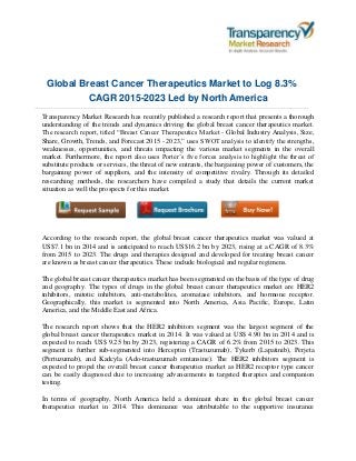 Global Breast Cancer Therapeutics Market to Log 8.3%
CAGR 2015-2023 Led by North America
Transparency Market Research has recently published a research report that presents a thorough
understanding of the trends and dynamics driving the global breast cancer therapeutics market.
The research report, titled “Breast Cancer Therapeutics Market - Global Industry Analysis, Size,
Share, Growth, Trends, and Forecast 2015 - 2023,” uses SWOT analysis to identify the strengths,
weaknesses, opportunities, and threats impacting the various market segments in the overall
market. Furthermore, the report also uses Porter’s five forces analysis to highlight the threat of
substitute products or services, the threat of new entrants, the bargaining power of customers, the
bargaining power of suppliers, and the intensity of competitive rivalry. Through its detailed
researching methods, the researchers have compiled a study that details the current market
situation as well the prospects for this market.
According to the research report, the global breast cancer therapeutics market was valued at
US$7.1 bn in 2014 and is anticipated to reach US$16.2 bn by 2023, rising at a CAGR of 8.3%
from 2015 to 2023. The drugs and therapies designed and developed for treating breast cancer
are known as breast cancer therapeutics. These include biological and regular regimens.
The global breast cancer therapeutics market has been segmented on the basis of the type of drug
and geography. The types of drugs in the global breast cancer therapeutics market are HER2
inhibitors, mitotic inhibitors, anti-metabolites, aromatase inhibitors, and hormone receptor.
Geographically, this market is segmented into North America, Asia Pacific, Europe, Latin
America, and the Middle East and Africa.
The research report shows that the HER2 inhibitors segment was the largest segment of the
global breast cancer therapeutics market in 2014. It was valued at US$ 4.90 bn in 2014 and is
expected to reach US$ 9.25 bn by 2023, registering a CAGR of 6.2% from 2015 to 2023. This
segment is further sub-segmented into Herceptin (Trastuzumab), Tykerb (Lapatinib), Perjeta
(Pertuzumab), and Kadcyla (Ado-trastuzumab emtansine). The HER2 inhibitors segment is
expected to propel the overall breast cancer therapeutics market as HER2 receptor type cancer
can be easily diagnosed due to increasing advancements in targeted therapies and companion
testing.
In terms of geography, North America held a dominant share in the global breast cancer
therapeutics market in 2014. This dominance was attributable to the supportive insurance
 