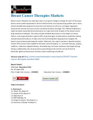 Breast Cancer Therapies Markets
Breast cancer therapies are entering a new era as game-changers emerge for each of the major
breast cancer patient populations. New market entrants must possess drug profiles and a savvy
clinical development program to overcome such barriers to entry as a stringent regulatory
environment and the incursion of cost containment within oncology. This TriMark Publications
report provides comprehensive information on major and minor shapers of the breast cancer
drug treatment landscape. The study includes detailed discussions on the impact of critical
factors, such as genericization, patent cliffs, drug shortages, reimbursement, predictive testing
and personalized medicine, to help current and contemplative drug sponsors navigate the
breast cancer pharmacotherapeutic market. Moreover, this report contains a detailed analysis
of each of the seven main modalities of breast cancer therapies, i.e., hormone therapy, surgery,
radiation, molecular targeted therapy, chemotherapy, hormone treatment and targeted drug
therapy. Additionally, this study examines prescribing trends and the arrival of the first
biosimilar agents and electronic records in post-marketing surveillance.

Get your copy @ http://www.reportsnreports.com/reports/204157-breast-
cancer-therapies-markets.html

Report Details:
Published: November 2012
No. of Pages: 271
Price: Single User License – US$3400        Corporate User License – US$6800




Table of Contents

1. Overview 9
1.1 About This Report 9
1.2 Scope of This Report 9
1.3 Objectives 9
1.4 Methodology 10
1.5 Drugs Covered in This Report 11
1.6 Summary of Major Findings 13
 