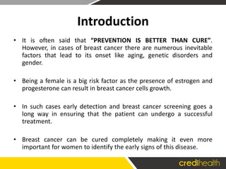 Introduction
• It is often said that “PREVENTION IS BETTER THAN CURE”.
However, in cases of breast cancer there are numerous inevitable
factors that lead to its onset like aging, genetic disorders and
gender.
• Being a female is a big risk factor as the presence of estrogen and
progesterone can result in breast cancer cells growth.
• In such cases early detection and breast cancer screening goes a
long way in ensuring that the patient can undergo a successful
treatment.
• Breast cancer can be cured completely making it even more
important for women to identify the early signs of this disease.
 