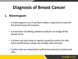 Diagnosis of Breast Cancer
1. Mammogram
– A mammogram is an X-ray that enables a specialist to examine
the breast tissue for tumours.
– A small dose of iodising radiation produces an image of the
breast tissue.
– It shows not only lumps or specks caused by cancer but also
micro calcifications, lumps due to fatty cells and cysts.
– Further tests are required to confirm the presence of abnormal
cells.
 