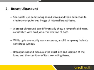 2. Breast Ultrasound
– Specialists use penetrating sound waves and their deflection to
create a computerised image of internal breast tissue.
– A breast ultrasound can differentially show a lump of solid mass,
a cyst filled with fluid, or a combination of both.
– While cysts are mostly non-cancerous, a solid lump may indicate
cancerous tumour.
– Breast ultrasound measures the exact size and location of the
lump and the condition of its surrounding tissue.
 