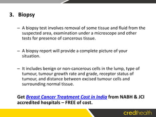 3. Biopsy
– A biopsy test involves removal of some tissue and fluid from the
suspected area, examination under a microscope and other
tests for presence of cancerous tissue.
– A biopsy report will provide a complete picture of your
situation.
– It includes benign or non-cancerous cells in the lump, type of
tumour, tumour growth rate and grade, receptor status of
tumour, and distance between excised tumour cells and
surrounding normal tissue.
Get Breast Cancer Treatment Cost in India from NABH & JCI
accredited hospitals – FREE of cost.
 