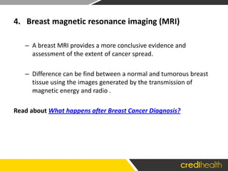 4. Breast magnetic resonance imaging (MRI)
– A breast MRI provides a more conclusive evidence and
assessment of the extent of cancer spread.
– Difference can be find between a normal and tumorous breast
tissue using the images generated by the transmission of
magnetic energy and radio .
Read about What happens after Breast Cancer Diagnosis?
 