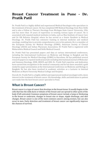 Breast Cancer Treatment in Pune - Dr.
Pratik Patil
Dr. Pratik Patil is a highly skilled and experienced Medical Oncologist who specialises in
the treatment of breast cancer. He has completed DM Medical Oncology from New Delhi
and is also a Fellow in Thoracic Oncology from Michigan State Cancer University, USA,
and has more than 10 years of experience in treating various types of cancer. He is
associated with reputed medical institutes in India, such as Max Institute of Cancer Care
and Sir HN Reliance Hospital, where he has served as a Senior Resident in Medical
Oncology. Dr. Pratik Patil has extensive training in internal medicine and medical
oncology, enabling him to provide comprehensive care to his patients. He is a member of
the European Society for Medical Oncology (ESMO), American Society of Clinical
Oncology (ASCO) and Indian Physicians Association. Dr Pratik Patil is registered with
Maharashtra Medical Council and Delhi Medical Council.
Dr. Pratik Patil has presented papers and data at various international conferences,
including the International Conference on Medicine and Biology in Bangkok and the
European Society for Medical Oncology (ESMO) in Barcelona. He has published several
research papers in reputed medical journals including International Journal of Molecular
and Immuno-Oncology, IOSR, JMSCR and IJSR. Dr. Pratik Patil expertise and dedication
have earned him recognition in the medical community and he has been awarded a gold
medal for paper presentation at the International Conference on Medicine and Biology in
Bangkok. He has also been involved in academic activities as a Lecturer in Internal
Medicine at Bharti University Medical College and Hospital.
Overall, Dr. Pratik Patil is a highly skilled and experienced medical oncologist with a keen
interest in the treatment of breast cancer. His knowledge, skills and dedication to patient
care make him the best breast cancer specialist in Pune.
What is Breast Cancer?
Breast cancer is a type of cancer that develops in the breast tissue. It usually begins in the
cells that line the milk ducts or lobules of the breast and can spread to other parts of the
body if left untreated. Common symptoms of breast cancer include a lump or thickening
in the breast or underarm, changes in breast size or shape, nipple discharge, and skin
changes. Breast cancer is one of the most common cancers among women, but can also
occur in men. Early detection and treatment of breast cancer can significantly improve
the chances of survival.
 