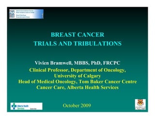 BREAST CANCER
      TRIALS AND TRIBULATIONS


       Vivien Bramwell, MBBS, PhD, FRCPC
    Clinical Professor, Department of Oncology,
               University of Calgary
Head of Medical Oncology, Tom Baker Cancer Centre
        Cancer Care, Alberta Health Services


                  October 2009
 