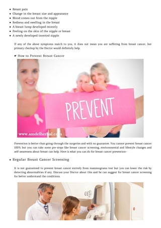 Breast pain
Change in the breast size and appearance
Blood comes out from the nipple
Redness and swelling in the breast
A breast lump developed recently
Peeling on the skin of the nipple or breast
A newly developed inverted nipple
If any of the above symptoms match to you, it does not mean you are suffering from breast cancer, but
primary checkup by the Doctor would definitely help.
☛ How to Prevent Breast Cancer
Prevention is better than going through the surgeries and with no guarantee. You cannot prevent breast cancer
100% but you can take some pre-steps like breast cancer screening, environmental and lifestyle changes and
self-awareness about breast can help. Here is what you can do for breast cancer prevention-
Regular Breast Cancer Screening
It is not guaranteed to prevent breast cancer entirely from mammograms test but you can lower the risk by
detecting abnormalities if any. Discuss your Doctor about this and he can suggest for breast cancer screening
for better understand the conditions.
 