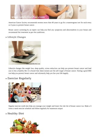 American Cancer Society recommends women more than 40 years to go for a mammogram test for each every
or 2 years to prevent breast cancer.
Breast cancer screening by an expert can help you find any symptoms and abnormalities in your breast and
recommend the treatment as per the conditions.
Lifestyle Changes
Lifestyle changes like weight loss, sleep quality, stress reduction can help you prevent breast cancer and lead
you to live a healthy life. It is found that obese women are the soft target of breast cancer. Having a good BMI
can help you prevent breast cancer and ultimately help you live your life happily.
Exercise Regularly
Regular exercise could also help you manage your weight and lower the risk the of breast cancer too. Make a 5
times a week exercise schedule and follow regularly for maximum output.
Healthy Diet
 