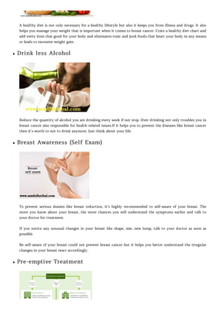 A healthy diet is not only necessary for a healthy lifestyle but also it keeps you from illness and drugs. It also
helps you manage your weight that is important when it comes to breast cancer. Crate a healthy diet chart and
add every item that good for your body and eliminates toxic and junk foods that heart your body in any means
or leads to excessive weight gain.
Drink less Alcohol
Reduce the quantity of alcohol you are drinking every week if not stop. Over drinking not only troubles you in
breast cancer also responsible for health-related issues.If it helps you to prevent the diseases like breast cancer
then it’s worth to not to drink anymore. Just think about your life.
Breast Awareness (Self Exam)
To prevent serious deasies like breast reduction, it’s highly recommended to self-aware of your breast. The
more you know about your breast, the more chances you will understand the symptoms earlier and talk to
your doctor for treatment.
If you notice any unusual changes in your breast like shape, size, new lump, talk to your doctor as soon as
possible.
Be self-aware of your breast could not prevent breast cancer but it helps you better understand the irregular
changes in your breast react accordingly.
Pre-emptive Treatment
 