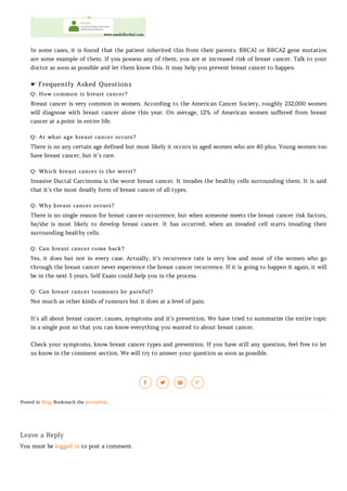 In some cases, it is found that the patient inherited this from their parents. BRCA1 or BRCA2 gene mutation
are some example of them. If you possess any of them, you are at increased risk of breast cancer. Talk to your
doctor as soon as possible and let them know this. It may help you prevent breast cancer to happen.
☛ Frequently Asked Questions
Q: How common is breast cancer?
Breast cancer is very common in women. According to the American Cancer Society, roughly 232,000 women
will diagnose with breast cancer alone this year. On average, 12% of American women suffered from breast
cancer at a point in entire life.
Q: At what age breast cancer occurs?
There is no any certain age defined but most likely it occurs in aged women who are 40 plus. Young women too
have breast cancer, but it’s rare.
Q: Which breast cancer is the worst?
Invasive Ductal Carcinoma is the worst breast cancer. It invades the healthy cells surrounding them. It is said
that it’s the most deadly form of breast cancer of all types.
Q: Why breast cancer occurs?
There is no single reason for breast cancer occurrence, but when someone meets the breast cancer risk factors,
he/she is most likely to develop breast cancer. It has occurred, when an invaded cell starts invading their
surrounding healthy cells.
Q: Can breast cancer come back?
Yes, it does but not in every case. Actually, it’s recurrence rate is very low and most of the women who go
through the breast cancer never experience the breast cancer recurrence. If it is going to happen it again, it will
be in the next 5 years. Self Exam could help you in the process.
Q: Can breast cancer toumours be painful?
Not much as other kinds of tumours but it does at a level of pain.
It’s all about breast cancer, causes, symptoms and it’s prevention. We have tried to summarize the entire topic
in a single post so that you can know everything you wanted to about breast cancer.
Check your symptoms, know breast cancer types and prevention. If you have still any question, feel free to let
us know in the comment section. We will try to answer your question as soon as possible.
Posted in Blog. Bookmark the permalink.
Leave a Reply
You must be logged in to post a comment.
   
 