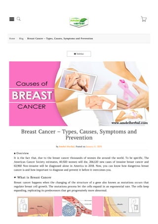  Sidebar
Home  Blog  Breast Cancer – Types, Causes, Symptoms and Prevention
Breast Cancer – Types, Causes, Symptoms and
Prevention
by Amdel Herbal. Posted on January 11, 2019
∎ Overview
It is the fact that, due to the breast cancer thousands of women die around the world. To be specific, The
American Cancer Society estimates, 40,920 women will die, 266,120 new cases of invasive breast cancer and
63,960 Non-invasive will be diagnosed alone in America in 2018. Now, you can know how dangerous breast
cancer is and how important to diagnose and prevent it before it overcomes you.
☛ What is Breast Cancer
Breast cancer happens when the changing of the structure of a gene also known as mutations occurs that
regulate breast cell growth. The mutations process let the cells expand in an exponential rate. The cells keep
expanding, replicating its predecessors that get progressively more abnormal.
  
 