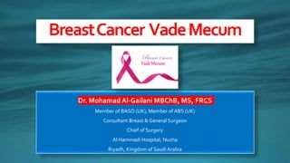Dr. Mohamad Al-Gailani MBChB, MS, FRCS
Member of BASO (UK), Member of ABS (UK)
Consultant Breast & General Surgeon
Chief of Surgery
Al Hammadi Hospital, Nuzha
Riyadh, Kingdom of Saudi Arabia
BreastCancer VadeMecum
VadeMecum
 