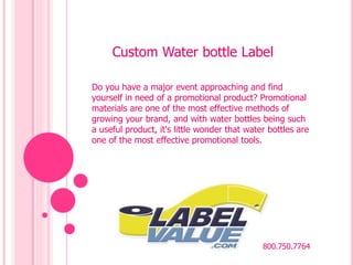 Custom Water bottle Label 
Do you have a major event approaching and find 
yourself in need of a promotional product? Promotional 
materials are one of the most effective methods of 
growing your brand, and with water bottles being such 
a useful product, it's little wonder that water bottles are 
one of the most effective promotional tools. 
800.750.7764 
 