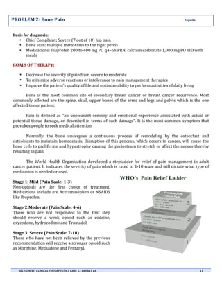 PROBLEM	
  2:	
  Bone	
  Pain	
  	
  	
  	
  	
  	
  	
  	
  	
  	
  	
  	
  	
  	
  	
  	
  	
  	
  	
  	
  	
  	
  	
  	
  	
  	
  	
  	
  	
  	
  	
  	
  	
  	
  	
  	
  	
  	
  	
  	
  	
  	
  	
  	
  	
  	
  	
  	
  	
  	
  	
  	
  	
  	
  	
  	
  	
  	
  	
  	
  	
  	
  	
  	
  	
  	
  	
  	
  	
  	
  	
  	
  	
  	
  	
  	
  	
  	
  	
  	
  	
  	
  	
  	
  	
  	
  	
  	
  	
  	
  	
  	
  	
  	
  	
  	
  	
  	
  	
  	
  	
  	
  	
  	
  	
  	
  	
  Zepeda	
  
	
  
Basis	
  for	
  diagnosis:	
  

•
•
•

Chief	
  Complaint:	
  Severe	
  (7	
  out	
  of	
  10)	
  hip	
  pain	
  
Bone	
  scan:	
  multiple	
  metastases	
  to	
  the	
  right	
  pelvis	
  
Medications:	
  Ibuprofen	
  200	
  to	
  400	
  mg	
  PO	
  q4–6h	
  PRN,	
  calcium	
  carbonate	
  1,000	
  mg	
  PO	
  TID	
  with	
  
meals	
  

	
  

GOALS	
  OF	
  THERAPY:	
  	
  

	
  

•
•
•

Decrease	
  the	
  severity	
  of	
  pain	
  from	
  severe	
  to	
  moderate	
  
To	
  minimize	
  adverse	
  reactions	
  or	
  intolerance	
  to	
  pain	
  management	
  therapies	
  	
  
Improve	
  the	
  patient’s	
  quality	
  of	
  life	
  and	
  optimize	
  ability	
  to	
  perform	
  activities	
  of	
  daily	
  living	
  

Bone	
   is	
   the	
   most	
   common	
   site	
   of	
   secondary	
   breast	
   cancer	
   or	
   breast	
   cancer	
   recurrence.	
   Most	
  
commonly	
   affected	
   are	
   the	
   spine,	
   skull,	
   upper	
   bones	
   of	
   the	
   arms	
   and	
   legs	
   and	
   pelvis	
   which	
   is	
   the	
   one	
  
affected	
  in	
  our	
  patient.	
  
	
  
Pain	
   is	
   defined	
   as	
   “an	
   unpleasant	
   sensory	
   and	
   emotional	
   experience	
   associated	
   with	
   actual	
   or	
  
potential	
   tissue	
   damage,	
   or	
   described	
   in	
   terms	
   of	
   such	
   damage”.	
   It	
   is	
   the	
   most	
   common	
   symptom	
   that	
  
provokes	
  people	
  to	
  seek	
  medical	
  attention	
  
	
  
Normally,	
   the	
   bone	
   undergoes	
   a	
   continuous	
   process	
   of	
   remodeling	
   by	
   the	
   osteoclast	
   and	
  
osteoblasts	
   to	
   maintain	
   homeostasis.	
   Disruption	
   of	
   this	
   process,	
   which	
   occurs	
   in	
   cancer,	
   will	
   cause	
   the	
  
bone	
  cells	
  to	
  proliferate	
  and	
  hypertrophy	
  causing	
  the	
  periosteum	
  to	
  stretch	
  or	
  affect	
  the	
  nerves	
  thereby	
  
resulting	
  to	
  pain.	
  
	
  
The	
   World	
   Health	
   Organization	
   developed	
   a	
   stepladder	
   for	
   relief	
   of	
   pain	
   management	
   in	
   adult	
  
cancer	
  patient.	
  It	
  indicates	
  the	
  severity	
  of	
  pain	
  which	
  is	
  rated	
  in	
  1-­‐10	
  scale	
  and	
  will	
  dictate	
  what	
  type	
  of	
  
medication	
  is	
  needed	
  or	
  used.	
  
	
  
Stage	
  1:	
  Mild	
  (Pain	
  Scale:	
  1-­‐3)	
  
Non-­‐opioids	
   are	
   the	
   first	
   choice	
   of	
   treatment.	
  
Medications	
   include	
   are	
   Acetaminophen	
   or	
   NSAIDS	
  
like	
  Ibuprofen.	
  
	
  
Stage	
  2:Moderate	
  (Pain	
  Scale:	
  4-­‐6)	
  
Those	
   who	
   are	
   not	
   responded	
   to	
   the	
   first	
   step	
  
should	
   receive	
   a	
   weak	
   opioid	
   such	
   as	
   codeine,	
  
oxycodone,	
  hydrocodone	
  and	
  Tramadol	
  
	
  
Stage	
  3:	
  Severe	
  (Pain	
  Scale:	
  7-­‐10)	
  
Those	
   who	
   have	
   not	
   been	
   relieved	
   by	
   the	
   previous	
  
recommendation	
  will	
  receive	
  a	
  stronger	
  opioid	
  such	
  
as	
  Morphine,	
  Methadone	
  and	
  Fentanyl.	
  
	
  
	
  
	
  
SECTION	
  3E-­‐	
  CLINICAL	
  THERAPEUTICS	
  CASE	
  12	
  BREAST	
  CA	
  	
  	
  	
  	
  	
  	
  	
  	
  	
  	
  	
  	
  	
  	
  	
  	
  	
  	
  	
  	
  	
  	
  	
  	
  	
  	
  	
  	
  	
  	
  	
  	
  	
  	
  	
  	
  	
  	
  	
  	
  	
  	
  	
  	
  	
  	
  	
  	
  	
  	
  	
  	
  	
  	
  	
  	
  	
  	
  	
  	
  	
  	
  	
  	
  	
  	
  	
  	
  	
  	
  	
  	
  	
  	
  	
  	
  	
  	
  	
  	
  	
  	
  	
  	
  	
  	
  	
  	
  	
  	
  	
  	
  	
  	
  	
  	
  	
  	
  	
  	
  	
  	
  	
  	
  	
  	
  	
  	
  	
  	
  	
  	
  	
  	
  	
  	
  	
  	
  	
  	
  	
  	
  	
  	
  	
  	
  	
  	
  	
  	
  	
  	
  	
  	
  	
  	
  	
  	
  	
  11	
  
	
  

	
  
	
  

 