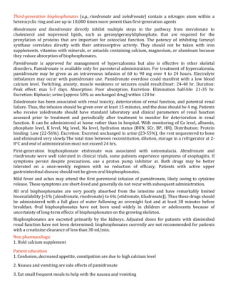 Third-­‐generation	
   bisphosphonates	
   (e.g.,	
  risedronate	
   and	
   zoledronate)	
   contain	
   a	
   nitrogen	
   atom	
   within	
   a	
  
heterocyclic	
  ring	
  and	
  are	
  up	
  to	
  10,000	
  times	
  more	
  potent	
  than	
  first-­‐generation	
  agents	
  
Alendronate	
   and	
   ibandronate	
   directly	
   inhibit	
   multiple	
   steps	
   in	
   the	
   pathway	
   from	
   mevalonate	
   to	
  
cholesterol	
   and	
   isoprenoid	
   lipids,	
   such	
   as	
   geranylgeranyldiphosphate,	
   that	
   are	
   required	
   for	
   the	
  
prenylation	
   of	
   proteins	
   that	
   are	
   important	
   for	
   osteoclast	
   function.	
   The	
   potency	
   of	
   inhibiting	
   farnesyl	
  
synthase	
   correlates	
   directly	
   with	
   their	
   antiresorptive	
   activity.	
   They	
   should	
   not	
   be	
   taken	
   with	
   iron	
  
supplements,	
  vitamins	
  with	
  minerals,	
  or	
  antacids	
  containing	
  calcium,	
  magnesium,	
  or	
  aluminum	
  because	
  
they	
  reduce	
  absorption	
  of	
  bisphosphonates.	
  
Pamidronate	
   is	
   approved	
   for	
   management	
   of	
   hypercalcemia	
   but	
   also	
   is	
   effective	
   in	
   other	
   skeletal	
  
disorders.	
  Pamidronate	
  is	
  available	
  only	
  for	
  parenteral	
  administration.	
  For	
  treatment	
  of	
  hypercalcemia,	
  
pamidronate	
   may	
   be	
   given	
   as	
   an	
   intravenous	
   infusion	
   of	
   60	
   to	
   90	
   mg	
   over	
   4	
   to	
   24	
   hours.	
   Electrolyte	
  
imbalances	
   may	
   occur	
   with	
   pamidronate	
   use.	
   Pamidronate	
   overdose	
   could	
   manifest	
   with	
   a	
   low	
   blood	
  
calcium	
   level.	
   Twitching,	
   anxiety,	
   muscle	
   weakness	
   or	
   seizures	
   could	
   result.Onset:	
   24-­‐48	
   hr.	
   Duration:	
  
Peak	
   effect:	
   max	
   5-­‐7	
   days.	
   Absorption:	
   Poor	
   absorption.	
   Excretion:	
   Elimination	
   half-­‐life:	
   21-­‐35	
   hr.	
  
Excretion:	
  Biphasic;	
  urine	
  (approx	
  50%	
  as	
  unchanged	
  drug)	
  within	
  120	
  hr.	
  
Zoledronate	
  has	
  been	
  associated	
  with	
  renal	
  toxicity,	
  deterioration	
  of	
  renal	
  function,	
  and	
  potential	
  renal	
  
failure.	
  Thus,	
  the	
  infusion	
  should	
  be	
  given	
  over	
  at	
  least	
  15	
  minutes,	
  and	
  the	
  dose	
  should	
  be	
  4	
  mg.	
  Patients	
  
who	
   receive	
   zoledronate	
   should	
   have	
   standard	
   laboratory	
   and	
   clinical	
   parameters	
   of	
   renal	
   function	
  
assessed	
   prior	
   to	
   treatment	
   and	
   periodically	
   after	
   treatment	
   to	
   monitor	
   for	
   deterioration	
   in	
   renal	
  
function.	
   It	
   can	
   be	
   administered	
   at	
   home	
   rather	
   than	
   in	
   hospital.	
   With	
   monitoring	
   of	
   Ca	
   level,	
   albumin,	
  
phosphate	
   level,	
   K	
   level,	
   Mg	
   level,	
   Na	
   level,	
   hydration	
   status	
   (BUN,	
   SCr,	
   BP,	
   HR).	
   Distribution:	
   Protein	
  
binding:	
  Low	
  (22-­‐56%).	
  Excretion:	
  Excreted	
  unchanged	
  in	
  urine	
  (23-­‐55%),	
  the	
  rest	
  sequestered	
  to	
  bone	
  
and	
   eliminated	
   very	
   slowly.The	
   total	
   time	
   between	
   reconstitution,	
   dilution,	
   storage	
   in	
   a	
   refrigerator	
   at	
   2-­‐
8°C	
  and	
  end	
  of	
  administration	
  must	
  not	
  exceed	
  24	
  hrs.	
  
First-­‐generation	
   bisphosphonate	
   etidronate	
   was	
   associated	
   with	
   osteomalacia.	
   Alendronate	
   and	
  
risedronate	
   were	
   well	
   tolerated	
   in	
   clinical	
   trials,	
   some	
   patients	
   experience	
   symptoms	
   of	
   esophagitis.	
   If	
  
symptoms	
   persist	
   despite	
   precautions,	
   use	
   a	
   proton	
   pump	
   inhibitor	
   at.	
   Both	
   drugs	
   may	
   be	
   better	
  
tolerated	
   on	
   a	
   once-­‐weekly	
   regimen	
   with	
   no	
   reduction	
   of	
   efficacy.	
   Patients	
   with	
   active	
   upper	
  
gastrointestinal	
  disease	
  should	
  not	
  be	
  given	
  oral	
  bisphosphonates.	
  	
  
Mild	
   fever	
   and	
   aches	
   may	
   attend	
   the	
   first	
   parenteral	
   infusion	
   of	
   pamidronate,	
   likely	
   owing	
   to	
   cytokine	
  
release.	
  These	
  symptoms	
  are	
  short-­‐lived	
  and	
  generally	
  do	
  not	
  recur	
  with	
  subsequent	
  administration.	
  
All	
   oral	
   bisphosphonates	
   are	
   very	
   poorly	
   absorbed	
   from	
   the	
   intestine	
   and	
   have	
   remarkably	
   limited	
  
bioavailability	
  [<1%	
  (alendronate,	
  risedronate)	
  to	
  6%	
  (etidronate,	
  tiludronate)].	
  Thus	
  these	
  drugs	
  should	
  
be	
   administered	
   with	
   a	
   full	
   glass	
   of	
   water	
   following	
   an	
   overnight	
   fast	
   and	
   at	
   least	
   30	
   minutes	
   before	
  
breakfast.	
   Oral	
   bisphosphonates	
   have	
   not	
   been	
   used	
   widely	
   in	
   children	
   or	
   adolescents	
   because	
   of	
  
uncertainty	
  of	
  long-­‐term	
  effects	
  of	
  bisphosphonates	
  on	
  the	
  growing	
  skeleton.	
  	
  
Bisphosphonates	
   are	
   excreted	
   primarily	
   by	
   the	
   kidneys.	
   Adjusted	
   doses	
   for	
   patients	
   with	
   diminished	
  
renal	
  function	
  have	
  not	
  been	
  determined;	
  bisphosphonates	
  currently	
  are	
  not	
  recommended	
  for	
  patients	
  
with	
  a	
  creatinine	
  clearance	
  of	
  less	
  than	
  30	
  ml/min.	
  
Non	
  pharmacologic	
  
1. Hold	
  calcium	
  supplement	
  
Patient	
  education	
  
1. Confusion,	
  decreased	
  appetite,	
  constipation	
  are	
  due	
  to	
  high	
  calcium	
  level	
  
2. Nausea	
  and	
  vomiting	
  are	
  side	
  effects	
  of	
  pamidronate	
  
3. Eat	
  small	
  frequent	
  meals	
  to	
  help	
  with	
  the	
  nausea	
  and	
  vomiting	
  

 