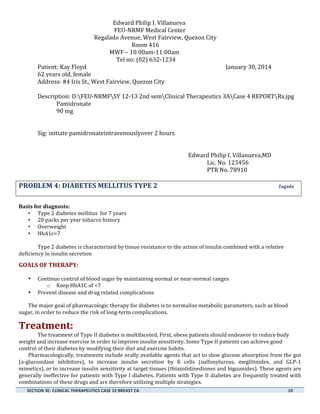  

	
  

	
  

	
  

	
  
Edward	
  Philip	
  I.	
  Villanueva	
  
	
  	
  	
  	
  	
  	
  	
  	
  	
   	
  FEU-­‐NRMF	
  Medical	
  Center	
  
	
  
	
  
	
  
Regalado	
  Avenue,	
  West	
  Fairview,	
  Quezon	
  City	
  
	
  	
  	
  	
  	
  	
  	
  	
  	
  	
  	
  	
  	
  	
  	
  	
  	
  	
  	
  	
  	
  	
  	
  	
  	
  	
  	
  	
  	
  	
  	
  	
  	
  	
  	
  	
  	
  	
  	
  	
  	
  	
  	
  	
  	
  	
  	
  	
  	
  	
  	
  	
  	
  	
  	
  	
  	
  	
  	
  	
  	
  	
  	
  	
  	
  	
  	
  	
  Room	
  416	
  
	
  	
  	
  	
  	
  	
  	
  	
  	
  	
  	
  	
  	
  	
  	
  	
  	
  	
  	
  	
  	
  	
  	
  	
  	
  	
  	
  	
  	
  	
  	
  	
  	
  	
  	
  	
  	
  	
  	
  	
  	
  	
  	
  	
  	
  	
  	
  	
  	
  	
  	
  	
  MWF	
  –	
  10:00am-­‐11:00am	
  
	
  	
  	
  	
  	
  	
  	
  	
  	
  	
  	
  	
  	
  	
  	
  	
  	
  	
  	
  	
  	
  	
  	
  	
  	
  	
  	
  	
  	
  	
  	
  	
  	
  	
  	
  	
  	
  	
  	
  	
  	
  	
  	
  	
  	
  	
  	
  	
  	
  	
  	
  	
  	
  	
  	
  	
  	
  Tel	
  no:	
  (02)	
  632-­‐1234	
  
Patient:	
  Kay	
  Floyd	
   	
  
	
  
	
  
	
  
	
  
	
  
	
  
January	
  30,	
  2014	
  
62	
  years	
  old,	
  female	
  
Address:	
  #4	
  Iris	
  St.,	
  West	
  Fairview,	
  Quezon	
  City	
  
	
  
	
  
Description:	
  D:FEU-­‐NRMFSY	
  12-­‐13	
  2nd	
  semClinical	
  Therapeutics	
  3ACase	
  4	
  REPORTRx.jpg	
   	
  
	
  
Pamidronate	
   	
  
	
  
	
  
	
  
	
  
	
  
	
  
	
  
90	
  mg	
  
	
  
	
  
	
  
	
  
	
  
	
  
Sig:	
  initiate	
  pamidronateintravenouslyover	
  2	
  hours	
  	
  
	
  
	
  
	
  
	
  
	
  
Edward	
  Philip	
  I.	
  Villanueva,MD	
  
Lic.	
  No.	
  123456	
  
	
  
	
  
	
  
	
  
	
  
	
  
	
  
	
  
	
  
PTR	
  No.	
  78910	
  

	
  

PROBLEM	
  4:	
  DIABETES	
  MELLITUS	
  TYPE	
  2	
  	
  	
  	
  	
  	
  	
  	
  	
  	
  	
  	
  	
  	
  	
  	
  	
  	
  	
  	
  	
  	
  	
  	
  	
  	
  	
  	
  	
  	
  	
  	
  	
  	
  	
  	
  	
  	
  	
  	
  	
  	
  	
  	
  	
  	
  	
  	
  	
  	
  	
  	
  	
  	
  	
  	
  	
  	
  	
  	
  	
  	
  	
  	
  	
  	
  	
  	
  	
  	
  	
  	
  	
  	
  	
  Zagada	
  
	
  
Basis	
  for	
  diagnosis:	
  
• Type	
  2	
  diabetes	
  mellitus	
  	
  for	
  7	
  years	
  
• 20	
  packs	
  per	
  year	
  tobacco	
  history	
  
• Overweight	
  
• HbA1c=7	
  
	
  
Type	
  2	
  diabetes	
  is	
  characterized	
  by	
  tissue	
  resistance	
  to	
  the	
  action	
  of	
  insulin	
  combined	
  with	
  a	
  relative	
  
deficiency	
  in	
  insulin	
  secretion	
  
	
  

GOALS	
  OF	
  THERAPY:	
  	
  
•
•

Continue	
  control	
  of	
  blood	
  sugar	
  by	
  maintaining	
  normal	
  or	
  near-­‐normal	
  ranges	
  	
  
o Keep	
  HbA1C	
  of	
  <7	
  
Prevent	
  disease	
  and	
  drug	
  related	
  complications	
  

The	
  major	
  goal	
  of	
  pharmacologic	
  therapy	
  for	
  diabetes	
  is	
  to	
  normalize	
  metabolic	
  parameters,	
  such	
  as	
  blood	
  
sugar,	
  in	
  order	
  to	
  reduce	
  the	
  risk	
  of	
  long-­‐term	
  complications.
	
  

Treatment:	
  
The	
  treatment	
  of	
  Type	
  II	
  diabetes	
  is	
  multifaceted.	
  First,	
  obese	
  patients	
  should	
  endeavor	
  to	
  reduce	
  body	
  
weight	
  and	
  increase	
  exercise	
  in	
  order	
  to	
  improve	
  insulin	
  sensitivity.	
  Some	
  Type	
  II	
  patients	
  can	
  achieve	
  good	
  
control	
  of	
  their	
  diabetes	
  by	
  modifying	
  their	
  diet	
  and	
  exercise	
  habits.	
  
Pharmacologically,	
  treatments	
  include	
  orally	
  available	
  agents	
  that	
  act	
  to	
  slow	
  glucose	
  absorption	
  from	
  the	
  gut	
  
(a-­‐glucosidase	
   inhibitors),	
   to	
   increase	
   insulin	
   secretion	
   by	
   ß	
   cells	
   (sulfonylureas,	
   meglitinides,	
   and	
   GLP-­‐1	
  
mimetics),	
   or	
   to	
   increase	
   insulin	
   sensitivity	
   at	
   target	
   tissues	
   (thiazolidinediones	
   and	
   biguanides).	
   These	
   agents	
   are	
  
generally	
  ineffective	
  for	
  patients	
  with	
  Type	
  I	
  diabetes.	
  Patients	
  with	
  Type	
  II	
  diabetes	
  are	
  frequently	
  treated	
  with	
  
combinations	
  of	
  these	
  drugs	
  and	
  are	
  therefore	
  utilizing	
  multiple	
  strategies.	
  
SECTION	
  3E-­‐	
  CLINICAL	
  THERAPEUTICS	
  CASE	
  12	
  BREAST	
  CA	
  	
  	
  	
  	
  	
  	
  	
  	
  	
  	
  	
  	
  	
  	
  	
  	
  	
  	
  	
  	
  	
  	
  	
  	
  	
  	
  	
  	
  	
  	
  	
  	
  	
  	
  	
  	
  	
  	
  	
  	
  	
  	
  	
  	
  	
  	
  	
  	
  	
  	
  	
  	
  	
  	
  	
  	
  	
  	
  	
  	
  	
  	
  	
  	
  	
  	
  	
  	
  	
  	
  	
  	
  	
  	
  	
  	
  	
  	
  	
  	
  	
  	
  	
  	
  	
  	
  	
  	
  	
  	
  	
  	
  	
  	
  	
  	
  	
  	
  	
  	
  	
  	
  	
  	
  	
  	
  	
  	
  	
  	
  	
  	
  	
  	
  	
  	
  	
  	
  	
  	
  	
  	
  	
  	
  	
  	
  	
  	
  	
  	
  	
  	
  	
  	
  	
  	
  	
  	
  	
  19	
  
	
  

	
  
	
  

 