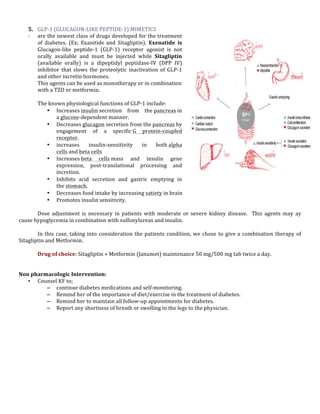  
5. GLP-­‐1	
  (GLUCAGON-­‐LIKE	
  PEPTIDE-­‐1)	
  MIMETICS	
  	
  
-­‐ are	
  the	
  newest	
  class	
  of	
  drugs	
  developed	
  for	
  the	
  treatment	
  
of	
   diabetes.	
   (Ex;	
   Exanitide	
   and	
   Sitagliptin).	
   Exenatide	
   is	
  
Glucagon-­‐like	
   peptide-­‐1	
   (GLP-­‐1)	
   receptor	
   agonist	
   is	
   not	
  
orally	
   available	
   and	
   must	
   be	
   injected	
   while	
   Sitagliptin	
  
(available	
   orally)	
   is	
   a	
   dipeptidyl	
   peptidase-­‐IV	
   (DPP	
   IV)	
  
inhibitor	
   that	
   slows	
   the	
   proteolytic	
   inactivation	
   of	
   GLP-­‐1	
  
and	
  other	
  incretin	
  hormones.	
  
This	
  agents	
  can	
  be	
  used	
  as	
  monotherapy	
  or	
  in	
  combination	
  
with	
  a	
  TZD	
  or	
  metformin.	
  
	
  
The	
  known	
  physiological	
  functions	
  of	
  GLP-­‐1	
  include:	
  
• Increases	
  insulin	
  secretion	
   from	
   the	
  pancreas	
  in	
  
a	
  glucose-­‐dependent	
  manner.	
  
• Decreases	
  glucagon	
  secretion	
  from	
  the	
  pancreas	
  by	
  
engagement	
   of	
   a	
   specific	
  G	
   protein-­‐coupled	
  
receptor.	
  
• increases	
   insulin-­‐sensitivity	
   in	
   both	
  alpha	
  
cells	
  and	
  beta	
  cells	
  
• Increases	
  beta	
   cells	
  mass	
   and	
   insulin	
   gene	
  
expression,	
   post-­‐translational	
   processing	
   and	
  
incretion.	
  
• Inhibits	
   acid	
   secretion	
   and	
   gastric	
   emptying	
   in	
  
the	
  stomach.	
  
• Decreases	
  food	
  intake	
  by	
  increasing	
  satiety	
  in	
  brain	
  
• Promotes	
  insulin	
  sensitivity.	
  
	
  
Dose	
   adjustment	
   is	
   necessary	
   in	
   patients	
   with	
   moderate	
   or	
   severe	
   kidney	
   disease.	
   	
   This	
   agents	
   may	
   ay	
  
cause	
  hypoglycemia	
  in	
  combination	
  with	
  sulfonylureas	
  and	
  insulin.	
  	
  
	
  
In	
   this	
   case,	
   taking	
   into	
   consideration	
   the	
   patients	
   condition,	
   we	
   chose	
   to	
   give	
   a	
   combination	
   therapy	
   of	
  
Sitagliptin	
  and	
  Metformin.	
  
	
  
Drug	
  of	
  choice:	
  Sitagliptin	
  +	
  Metformin	
  (Janumet)	
  maintenance	
  50	
  mg/500	
  mg	
  tab	
  twice	
  a	
  day.	
  
	
  
	
  
Non	
  pharmacologic	
  Intervention:	
  
• Counsel	
  KF	
  to;	
  
– continue	
  diabetes	
  medications	
  and	
  self-­‐monitoring.	
  	
  
– Remind	
  her	
  of	
  the	
  importance	
  of	
  diet/exercise	
  in	
  the	
  treatment	
  of	
  diabetes.	
  	
  
– Remind	
  her	
  to	
  maintain	
  all	
  follow-­‐up	
  appointments	
  for	
  diabetes.	
  	
  
– Report	
  any	
  shortness	
  of	
  breath	
  or	
  swelling	
  in	
  the	
  legs	
  to	
  the	
  physician.	
  	
  
	
  
	
  
	
  
	
  
	
  
	
  
	
  
	
  
	
  
	
  
	
  
	
  

 