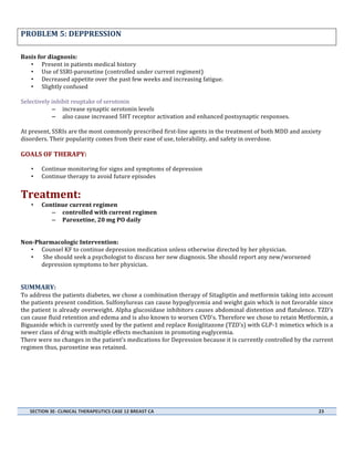  

PROBLEM	
  5:	
  DEPPRESSION	
  	
  	
  	
  	
  	
  	
  	
  	
  	
  	
  	
  	
  	
  	
  	
  	
  	
  	
  	
  	
  	
  	
  	
  	
  	
  	
  	
  	
  	
  	
  	
  	
  	
  	
  	
  	
  	
  	
  	
  	
  	
  	
  	
  	
  	
  	
  	
  	
  	
  	
  	
  	
  	
  	
  	
  	
  	
  	
  	
  	
  	
  	
  	
  	
  	
  	
  	
  	
  	
  	
  	
  	
  	
  	
  	
  
	
  
Basis	
  for	
  diagnosis:	
  
• Present	
  in	
  patients	
  medical	
  history	
  
• Use	
  of	
  SSRI-­‐paroxetine	
  (controlled	
  under	
  current	
  regiment)	
  
• Decreased	
  appetite	
  over	
  the	
  past	
  few	
  weeks	
  and	
  increasing	
  fatigue.	
  
• Slightly	
  confused	
  
	
  
Selectively	
  inhibit	
  reuptake	
  of	
  serotonin	
  	
  
– increase	
  synaptic	
  serotonin	
  levels	
  
– also	
  cause	
  increased	
  5HT	
  receptor	
  activation	
  and	
  enhanced	
  postsynaptic	
  responses.	
  
	
  	
  
At	
  present,	
  SSRIs	
  are	
  the	
  most	
  commonly	
  prescribed	
  first-­‐line	
  agents	
  in	
  the	
  treatment	
  of	
  both	
  MDD	
  and	
  anxiety	
  
disorders.	
  Their	
  popularity	
  comes	
  from	
  their	
  ease	
  of	
  use,	
  tolerability,	
  and	
  safety	
  in	
  overdose.	
  
	
  

GOALS	
  OF	
  THERAPY:	
  	
  
•
•
	
  

Continue	
  monitoring	
  for	
  signs	
  and	
  symptoms	
  of	
  depression	
  
Continue	
  therapy	
  to	
  avoid	
  future	
  episodes	
  

•

Continue	
  current	
  regimen	
  	
  
– controlled	
  with	
  current	
  regimen	
  
– Paroxetine,	
  20	
  mg	
  PO	
  daily	
  	
  

Treatment:	
  
	
  
	
  
Non-­‐Pharmacologic	
  Intervention:	
  
• Counsel	
  KF	
  to	
  continue	
  depression	
  medication	
  unless	
  otherwise	
  directed	
  by	
  her	
  physician.	
  
• 	
  She	
  should	
  seek	
  a	
  psychologist	
  to	
  discuss	
  her	
  new	
  diagnosis.	
  She	
  should	
  report	
  any	
  new/worsened	
  
depression	
  symptoms	
  to	
  her	
  physician.	
  	
  
	
  
	
  

SUMMARY:	
  	
  
To	
  address	
  the	
  patients	
  diabetes,	
  we	
  chose	
  a	
  combination	
  therapy	
  of	
  Sitagliptin	
  and	
  metformin	
  taking	
  into	
  account	
  
the	
   patients	
   present	
   condition.	
   Sulfonylureas	
   can	
   cause	
   hypoglycemia	
   and	
   weight	
   gain	
   which	
   is	
   not	
   favorable	
   since	
  
the	
  patient	
  is	
  already	
  overweight.	
  Alpha	
  glucosidase	
  inhibitors	
  causes	
  abdominal	
  distention	
  and	
  flatulence.	
  TZD’s	
  
can	
  cause	
  fluid	
  retention	
  and	
  edema	
  and	
  is	
  also	
  known	
  to	
  worsen	
  CVD’s.	
  Therefore	
  we	
  chose	
  to	
  retain	
  Metformin,	
  a	
  
Biguanide	
  which	
  is	
  currently	
  used	
  by	
  the	
  patient	
  and	
  replace	
  Rosiglitazone	
  (TZD’s)	
  with	
  GLP-­‐1	
  mimetics	
  which	
  is	
  a	
  
newer	
  class	
  of	
  drug	
  with	
  multiple	
  effects	
  mechanism	
  in	
  promoting	
  euglycemia.	
  	
  
There	
  were	
  no	
  changes	
  in	
  the	
  patient’s	
  medications	
  for	
  Depression	
  because	
  it	
  is	
  currently	
  controlled	
  by	
  the	
  current	
  
regimen	
  thus,	
  paroxetine	
  was	
  retained.	
  
	
  

	
  
	
  

SECTION	
  3E-­‐	
  CLINICAL	
  THERAPEUTICS	
  CASE	
  12	
  BREAST	
  CA	
  	
  	
  	
  	
  	
  	
  	
  	
  	
  	
  	
  	
  	
  	
  	
  	
  	
  	
  	
  	
  	
  	
  	
  	
  	
  	
  	
  	
  	
  	
  	
  	
  	
  	
  	
  	
  	
  	
  	
  	
  	
  	
  	
  	
  	
  	
  	
  	
  	
  	
  	
  	
  	
  	
  	
  	
  	
  	
  	
  	
  	
  	
  	
  	
  	
  	
  	
  	
  	
  	
  	
  	
  	
  	
  	
  	
  	
  	
  	
  	
  	
  	
  	
  	
  	
  	
  	
  	
  	
  	
  	
  	
  	
  	
  	
  	
  	
  	
  	
  	
  	
  	
  	
  	
  	
  	
  	
  	
  	
  	
  	
  	
  	
  	
  	
  	
  	
  	
  	
  	
  	
  	
  	
  	
  	
  	
  	
  	
  	
  	
  	
  	
  	
  	
  	
  	
  	
  	
  	
  23	
  
	
  

	
  
	
  

 