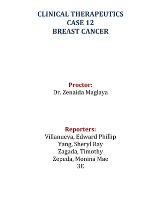 CLINICAL	
  THERAPEUTICS	
  	
  
CASE	
  12	
  
BREAST	
  CANCER	
  
	
  

	
  

	
  
	
  

	
  
	
  
	
  
	
  
	
  
Proctor:	
  
Dr.	
  Zenaida	
  Maglaya	
  
	
  
	
  
	
  
Reporters:	
  
Villanueva,	
  Edward	
  Phillip	
  
Yang,	
  Sheryl	
  Ray	
  
Zagada,	
  Timothy	
  
Zepeda,	
  Monina	
  Mae	
  
3E	
  

 