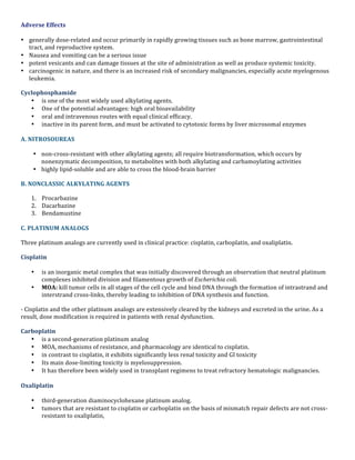 Adverse	
  Effects	
  
• generally	
  dose-­‐related	
  and	
  occur	
  primarily	
  in	
  rapidly	
  growing	
  tissues	
  such	
  as	
  bone	
  marrow,	
  gastrointestinal	
  
tract,	
  and	
  reproductive	
  system.	
  	
  
• Nausea	
  and	
  vomiting	
  can	
  be	
  a	
  serious	
  issue	
  	
  
• potent	
  vesicants	
  and	
  can	
  damage	
  tissues	
  at	
  the	
  site	
  of	
  administration	
  as	
  well	
  as	
  produce	
  systemic	
  toxicity.	
  	
  
• carcinogenic	
  in	
  nature,	
  and	
  there	
  is	
  an	
  increased	
  risk	
  of	
  secondary	
  malignancies,	
  especially	
  acute	
  myelogenous	
  
leukemia.	
  
Cyclophosphamide	
  	
  
• is	
  one	
  of	
  the	
  most	
  widely	
  used	
  alkylating	
  agents.	
  	
  
• One	
  of	
  the	
  potential	
  advantages:	
  high	
  oral	
  bioavailability	
  	
  
• oral	
  and	
  intravenous	
  routes	
  with	
  equal	
  clinical	
  efficacy.	
  	
  
• inactive	
  in	
  its	
  parent	
  form,	
  and	
  must	
  be	
  activated	
  to	
  cytotoxic	
  forms	
  by	
  liver	
  microsomal	
  enzymes	
  
	
  
A.	
  NITROSOUREAS	
  
• non-­‐cross-­‐resistant	
  with	
  other	
  alkylating	
  agents;	
  all	
  require	
  biotransformation,	
  which	
  occurs	
  by	
  
nonenzymatic	
  decomposition,	
  to	
  metabolites	
  with	
  both	
  alkylating	
  and	
  carbamoylating	
  activities	
  
• highly	
  lipid-­‐soluble	
  and	
  are	
  able	
  to	
  cross	
  the	
  blood-­‐brain	
  barrier	
  
B.	
  NONCLASSIC	
  ALKYLATING	
  AGENTS	
  
1. Procarbazine	
  
2. Dacarbazine	
  
3. Bendamustine	
  
	
  
C.	
  PLATINUM	
  ANALOGS	
  
Three	
  platinum	
  analogs	
  are	
  currently	
  used	
  in	
  clinical	
  practice:	
  cisplatin,	
  carboplatin,	
  and	
  oxaliplatin.	
  	
  
Cisplatin	
  	
  
•
•

is	
  an	
  inorganic	
  metal	
  complex	
  that	
  was	
  initially	
  discovered	
  through	
  an	
  observation	
  that	
  neutral	
  platinum	
  
complexes	
  inhibited	
  division	
  and	
  filamentous	
  growth	
  of	
  Escherichia	
  coli.	
  	
  
MOA:	
  kill	
  tumor	
  cells	
  in	
  all	
  stages	
  of	
  the	
  cell	
  cycle	
  and	
  bind	
  DNA	
  through	
  the	
  formation	
  of	
  intrastrand	
  and	
  
interstrand	
  cross-­‐links,	
  thereby	
  leading	
  to	
  inhibition	
  of	
  DNA	
  synthesis	
  and	
  function.	
  

-­‐	
  Cisplatin	
  and	
  the	
  other	
  platinum	
  analogs	
  are	
  extensively	
  cleared	
  by	
  the	
  kidneys	
  and	
  excreted	
  in	
  the	
  urine.	
  As	
  a	
  
result,	
  dose	
  modification	
  is	
  required	
  in	
  patients	
  with	
  renal	
  dysfunction.	
  
Carboplatin	
  	
  
• is	
  a	
  second-­‐generation	
  platinum	
  analog	
  	
  
• MOA,	
  mechanisms	
  of	
  resistance,	
  and	
  pharmacology	
  are	
  identical	
  to	
  cisplatin.	
  
• in	
  contrast	
  to	
  cisplatin,	
  it	
  exhibits	
  significantly	
  less	
  renal	
  toxicity	
  and	
  GI	
  toxicity	
  
• Its	
  main	
  dose-­‐limiting	
  toxicity	
  is	
  myelosuppression.	
  	
  
• It	
  has	
  therefore	
  been	
  widely	
  used	
  in	
  transplant	
  regimens	
  to	
  treat	
  refractory	
  hematologic	
  malignancies.	
  
	
  

Oxaliplatin	
  	
  
•
•

third-­‐generation	
  diaminocyclohexane	
  platinum	
  analog.	
  	
  
tumors	
  that	
  are	
  resistant	
  to	
  cisplatin	
  or	
  carboplatin	
  on	
  the	
  basis	
  of	
  mismatch	
  repair	
  defects	
  are	
  not	
  cross-­‐
resistant	
  to	
  oxaliplatin,	
  

 