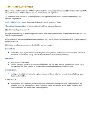 4.	
  ANTITUMOR	
  ANTIBIOTICS	
  
Many	
  of	
  these	
  antibiotics	
  bind	
  to	
  DNA	
  through	
  intercalation	
  between	
  specific	
  bases	
  and	
  block	
  the	
  synthesis	
  of	
  RNA,	
  
DNA,	
  or	
  both;	
  cause	
  DNA	
  strand	
  scission;	
  and	
  interfere	
  with	
  cell	
  replication.	
  
All	
  of	
  the	
  anticancer	
  antibiotics	
  now	
  being	
  used	
  in	
  clinical	
  practice	
  are	
  products	
  of	
  various	
  strains	
  of	
  the	
  soil	
  
microbe	
  Streptomyces.	
  
A.	
  ANTHRACYCLINES	
  among	
  the	
  most	
  widely	
  used	
  cytotoxic	
  anticancer	
  drugs.	
  
The	
  anthracyclines	
  exert	
  their	
  cytotoxic	
  action	
  through	
  four	
  major	
  mechanisms:	
  	
  
(1)	
  inhibition	
  of	
  topoisomerase	
  II;	
  
(2)	
  high-­‐affinity	
  binding	
  to	
  DNA	
  through	
  intercalation,	
  with	
  consequent	
  blockade	
  of	
  the	
  synthesis	
  of	
  DNA	
  and	
  RNA,	
  
and	
  DNA	
  strand	
  scission;	
  	
  
(3)	
  generation	
  of	
  semiquinone	
  free	
  radicals	
  and	
  oxygen	
  free	
  radicals	
  through	
  an	
  iron-­‐dependent,	
  enzyme-­‐mediated	
  
reductive	
  process;	
  
(4)	
  binding	
  to	
  cellular	
  membranes	
  to	
  alter	
  fluidity	
  and	
  ion	
  transport.	
  
Doxorubicin	
  	
  
•

is	
  one	
  of	
  the	
  most	
  important	
  anticancer	
  drugs	
  in	
  clinical	
  practice,	
  with	
  major	
  clinical	
  activity	
  in	
  cancers	
  of	
  
the	
  breast,	
  endometrium,	
  ovary,	
  testicle,	
  thyroid,	
  stomach,	
  bladder,	
  liver,	
  and	
  lung	
  

Epirubicin	
  	
  
•
•

is	
  an	
  anthracycline	
  analog	
  	
  
initially	
  approved	
  for	
  use	
  as	
  a	
  component	
  of	
  adjuvant	
  therapy	
  in	
  early-­‐stage,	
  node-­‐positive	
  breast	
  cancer	
  
but	
  is	
  also	
  used	
  in	
  the	
  treatment	
  of	
  metastatic	
  breast	
  cancer	
  and	
  gastroesophageal	
  cancer.	
  

B.	
  MITOMYCIN	
  	
  	
  
•

undergoes	
  metabolic	
  activation	
  through	
  an	
  enzyme-­‐mediated	
  reduction	
  to	
  generate	
  an	
  alkylating	
  agent	
  
that	
  cross-­‐links	
  DNA.	
  

C.	
  BLEOMYCIN	
  	
  
•

	
  
	
  
	
  

small	
  peptide	
  that	
  contains	
  a	
  DNA-­‐binding	
  region	
  and	
  an	
  iron-­‐binding	
  domain	
  at	
  opposite	
  ends	
  of	
  the	
  
molecule.	
  It	
  acts	
  by	
  binding	
  to	
  DNA,	
  which	
  results	
  in	
  single-­‐	
  and	
  double-­‐	
  strand	
  breaks	
  following	
  free	
  
radical	
  formation,	
  and	
  inhibition	
  of	
  DNA	
  biosynthesis.	
  

 