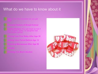 What do we have to know about it   Age:  Your risk increases as you get older. Personal History of Breast Cancer Family History:  You are more at risk if your mother, sister, or daughter has had breast cancer. Having Your First Baby After Age 30 Getting Your Period Before Age 12 Reaching Menopause After Age 50 Obesity Drinking Too Much Alcohol 