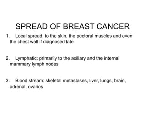 SPREAD OF BREAST CANCER
1. Local spread: to the skin, the pectoral muscles and even
the chest wall if diagnosed late  
2. Lymphatic: primarily to the axillary and the internal
mammary lymph nodes  
3. Blood stream: skeletal metastases, liver, lungs, brain,
adrenal, ovaries  
 