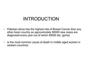 INTRODUCTION
• Pakistan alone has the highest rate of Breast Cancer than any
other Asian country as approximately 90000 new cases are
diagnosed every year out of which 40000 die. (jpma)
• Is the most common cause of death in middle aged women in
western countries
 
