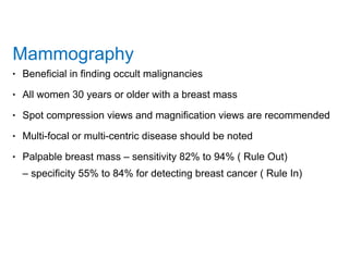 Mammography
• Beneficial in finding occult malignancies
• All women 30 years or older with a breast mass
• Spot compression views and magnification views are recommended
• Multi-focal or multi-centric disease should be noted
• Palpable breast mass – sensitivity 82% to 94% ( Rule Out) 
– specificity 55% to 84% for detecting breast cancer ( Rule In)
 