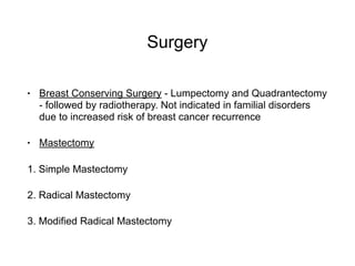 Surgery
• Breast Conserving Surgery - Lumpectomy and Quadrantectomy
- followed by radiotherapy. Not indicated in familial disorders
due to increased risk of breast cancer recurrence
• Mastectomy
1. Simple Mastectomy
2. Radical Mastectomy
3. Modified Radical Mastectomy
 