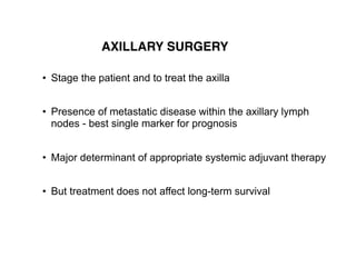 • Stage the patient and to treat the axilla  
• Presence of metastatic disease within the axillary lymph  
nodes - best single marker for prognosis  
• Major determinant of appropriate systemic adjuvant therapy  
• But treatment does not affect long-term survival  
AXILLARY SURGERY
 