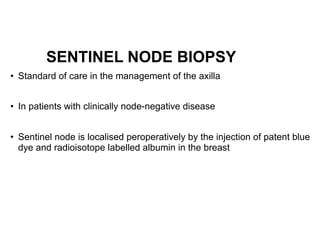 SENTINEL NODE BIOPSY
• Standard of care in the management of the axilla  
• In patients with clinically node-negative disease  
• Sentinel node is localised peroperatively by the injection of patent blue
dye and radioisotope labelled albumin in the breast  
 