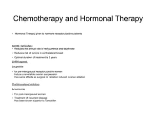 Chemotherapy and Hormonal Therapy
• Hormonal Therapy given to hormone receptor positive patients
SERM (Tamoxifen)
• Reduces the annual rate of reoccurrence and death rate
• Reduces risk of tumors in contralateral breast
• Optimal duration of treatment is 5 years
LHRH agonist
Leuprolide
• for pre-menopausal receptor positive women 
Induce a reversible ovarian suppression 
Has same effects as surgical or radiation induced ovarian ablation
Oral Aromatase Inhibitors
Anastrazole
• For post-menopausal women
• Treatment of recurrent disease 
Has been shown superior to Tamoxifen
 