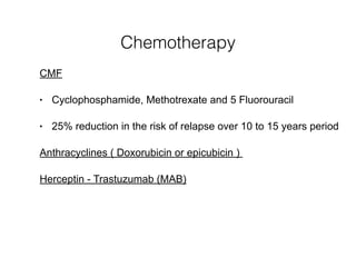 Chemotherapy
CMF
• Cyclophosphamide, Methotrexate and 5 Fluorouracil
• 25% reduction in the risk of relapse over 10 to 15 years period
Anthracyclines ( Doxorubicin or epicubicin )
Herceptin - Trastuzumab (MAB)
 
